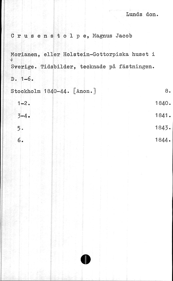  ﻿Lunds don.
Crusenstolpe, Magnus Jacob
Morianen, eller Holstein-Gottorpiska huset i
4
Sverige. Tidsbilder, tecknade på fästningen.
D. 1-6.
Stockholm 1840-44* [Anon.]	8.
1-2.	1840.
3-4.	1841*
5-	1843*
6.	1844*